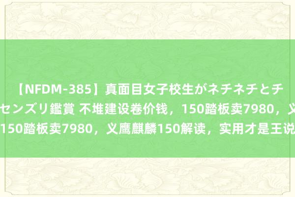 【NFDM-385】真面目女子校生がネチネチとチ●ポをバカにしながらセンズリ鑑賞 不堆建设卷价钱，150踏板卖7980，义鹰麒麟150解读，实用才是王说念