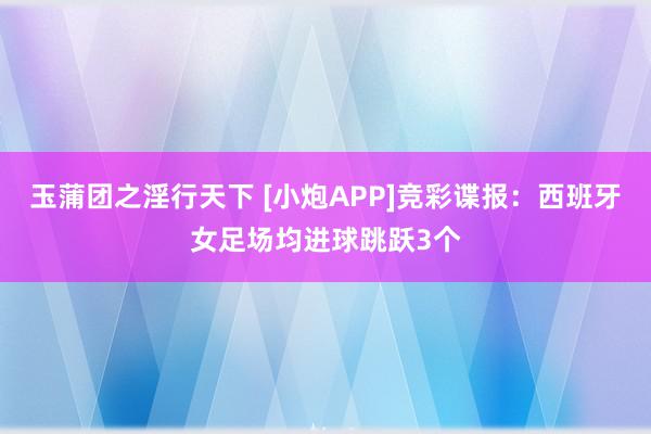 玉蒲团之淫行天下 [小炮APP]竞彩谍报：西班牙女足场均进球跳跃3个
