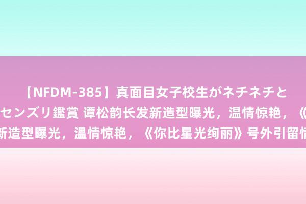 【NFDM-385】真面目女子校生がネチネチとチ●ポをバカにしながらセンズリ鑑賞 谭松韵长发新造型曝光，温情惊艳，《你比星光绚丽》号外引留情