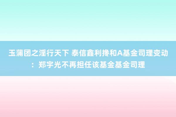 玉蒲团之淫行天下 泰信鑫利搀和A基金司理变动：郑宇光不再担任该基金基金司理