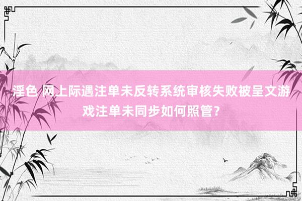 淫色 网上际遇注单未反转系统审核失败被呈文游戏注单未同步如何照管？