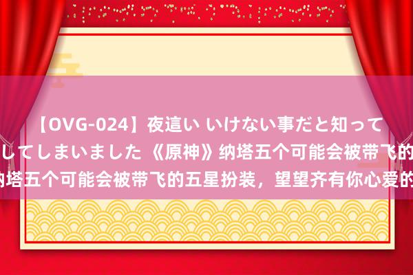 【OVG-024】夜這い いけない事だと知っていたけど生中出しまで許してしまいました 《原神》纳塔五个可能会被带飞的五星扮装，望望齐有你心爱的不？