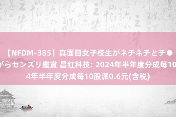 【NFDM-385】真面目女子校生がネチネチとチ●ポをバカにしながらセンズリ鑑賞 昌红科技: 2024年半年度分成每10股派0.6元(含税)