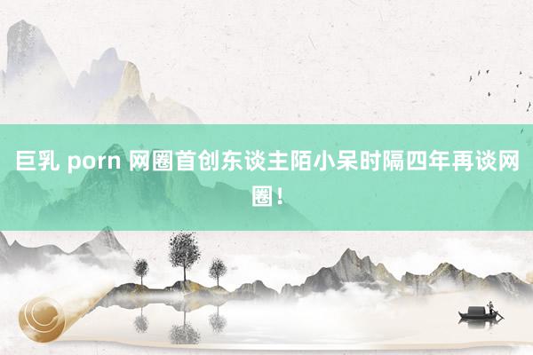 巨乳 porn 网圈首创东谈主陌小呆时隔四年再谈网圈！