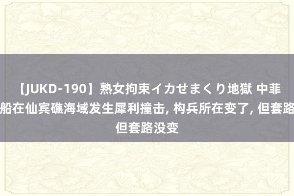 【JUKD-190】熟女拘束イカせまくり地獄 中菲海警船在仙宾礁海域发生犀利撞击, 构兵所在变了, 但套路没变