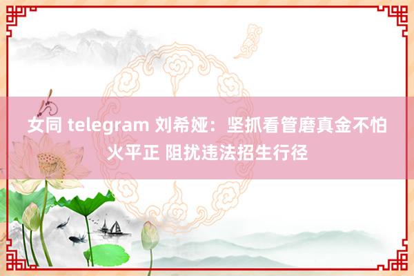 女同 telegram 刘希娅：坚抓看管磨真金不怕火平正 阻扰违法招生行径