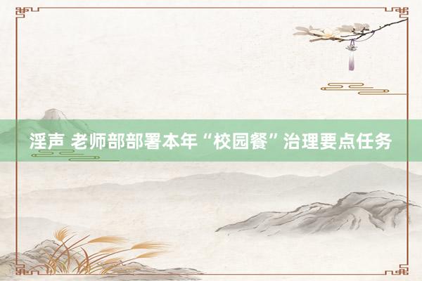 淫声 老师部部署本年“校园餐”治理要点任务