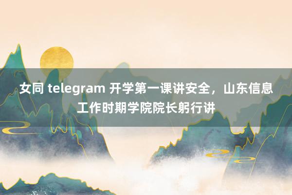 女同 telegram 开学第一课讲安全，山东信息工作时期学院院长躬行讲