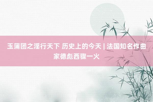 玉蒲团之淫行天下 历史上的今天 | 法国知名作曲家德彪西骤一火