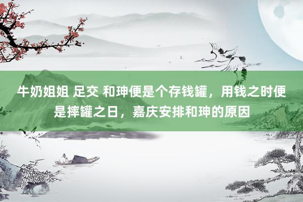 牛奶姐姐 足交 和珅便是个存钱罐，用钱之时便是摔罐之日，嘉庆安排和珅的原因