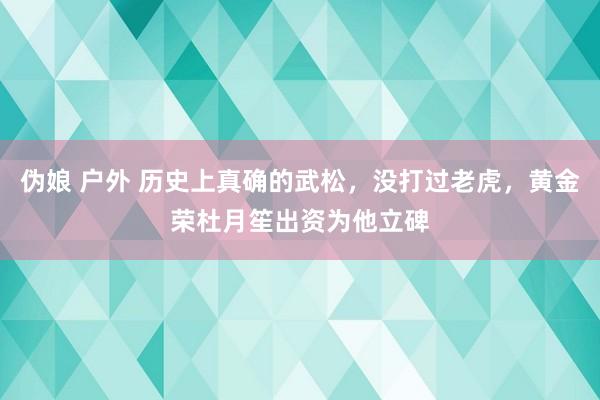 伪娘 户外 历史上真确的武松，没打过老虎，黄金荣杜月笙出资为他立碑