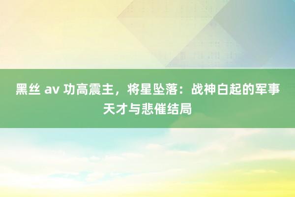 黑丝 av 功高震主，将星坠落：战神白起的军事天才与悲催结局