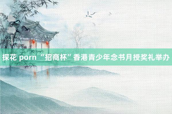 探花 porn “招商杯”香港青少年念书月授奖礼举办