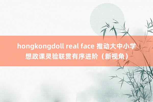 hongkongdoll real face 推动大中小学想政课灵验联贯有序进阶（新视角）