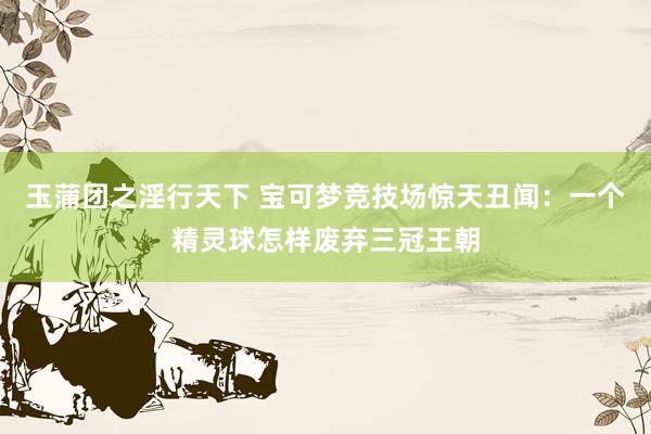 玉蒲团之淫行天下 宝可梦竞技场惊天丑闻：一个精灵球怎样废弃三冠王朝