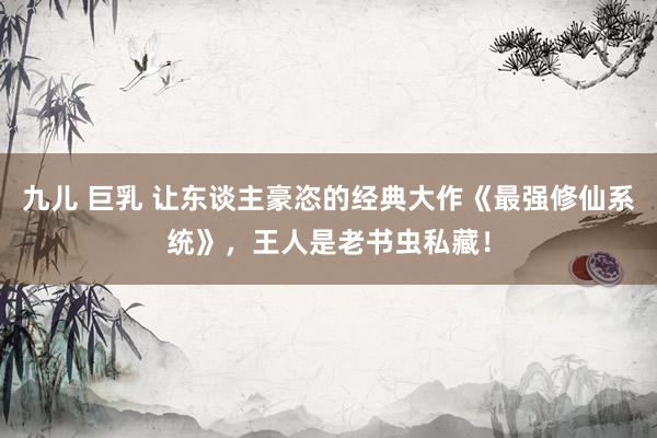 九儿 巨乳 让东谈主豪恣的经典大作《最强修仙系统》，王人是老书虫私藏！