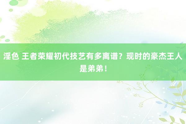 淫色 王者荣耀初代技艺有多离谱？现时的豪杰王人是弟弟！