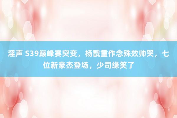 淫声 S39巅峰赛突变，杨戬重作念殊效帅哭，七位新豪杰登场，少司缘笑了