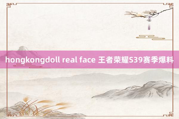 hongkongdoll real face 王者荣耀S39赛季爆料
