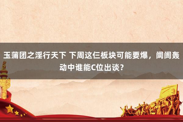 玉蒲团之淫行天下 下周这仨板块可能要爆，阛阓轰动中谁能C位出谈？