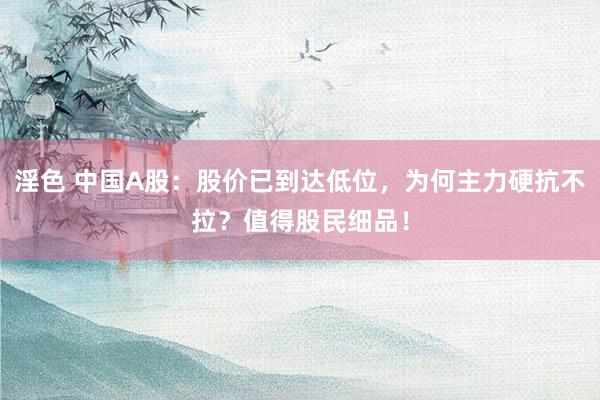 淫色 中国A股：股价已到达低位，为何主力硬抗不拉？值得股民细品！