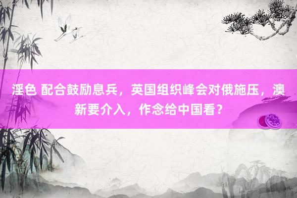 淫色 配合鼓励息兵，英国组织峰会对俄施压，澳新要介入，作念给中国看？