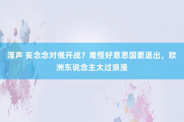 淫声 妄念念对俄开战？难怪好意思国要退出，欧洲东说念主太过浪漫