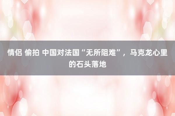 情侣 偷拍 中国对法国“无所阻难”，马克龙心里的石头落地