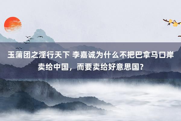 玉蒲团之淫行天下 李嘉诚为什么不把巴拿马口岸卖给中国，而要卖给好意思国？