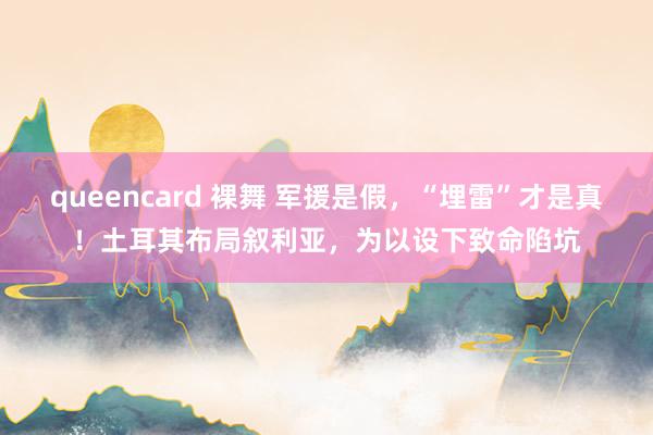 queencard 裸舞 军援是假，“埋雷”才是真！土耳其布局叙利亚，为以设下致命陷坑