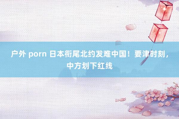户外 porn 日本衔尾北约发难中国！要津时刻，中方划下红线