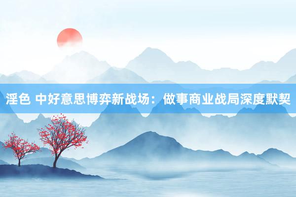 淫色 中好意思博弈新战场：做事商业战局深度默契