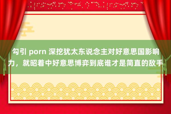 勾引 porn 深挖犹太东说念主对好意思国影响力，就昭着中好意思博弈到底谁才是简直的敌手