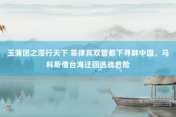 玉蒲团之淫行天下 菲律宾双管都下寻衅中国，马科斯借台海迂回选战危险