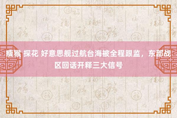 瘦猴 探花 好意思舰过航台海被全程跟监，东部战区回话开释三大信号