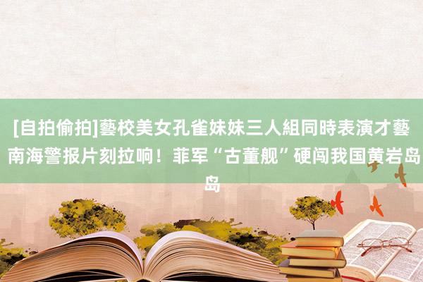 [自拍偷拍]藝校美女孔雀妹妹三人組同時表演才藝 南海警报片刻拉响！菲军“古董舰”硬闯我国黄岩岛