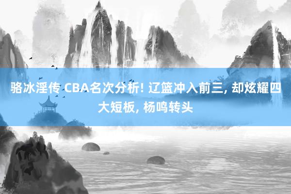 骆冰淫传 CBA名次分析! 辽篮冲入前三, 却炫耀四大短板, 杨鸣转头