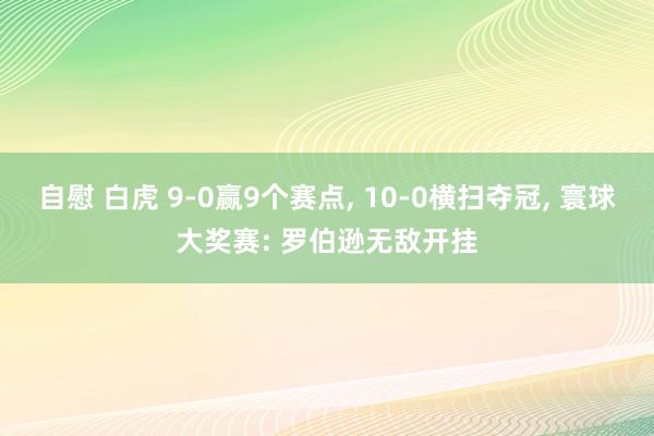 自慰 白虎 9-0赢9个赛点, 10-0横扫夺冠, 寰球大奖赛: 罗伯逊无敌开挂
