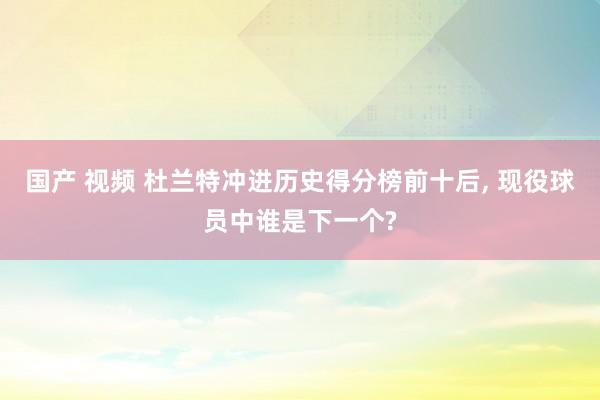 国产 视频 杜兰特冲进历史得分榜前十后, 现役球员中谁是下一个?