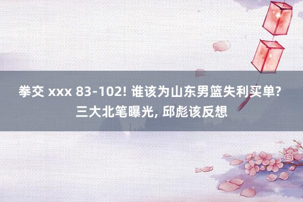 拳交 xxx 83-102! 谁该为山东男篮失利买单? 三大北笔曝光, 邱彪该反想