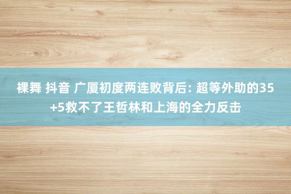 裸舞 抖音 广厦初度两连败背后: 超等外助的35+5救不了王哲林和上海的全力反击