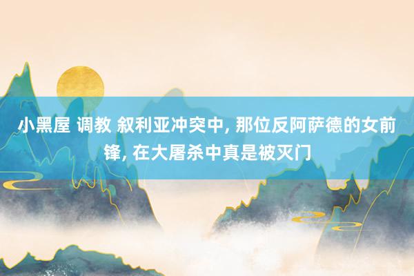 小黑屋 调教 叙利亚冲突中, 那位反阿萨德的女前锋, 在大屠杀中真是被灭门