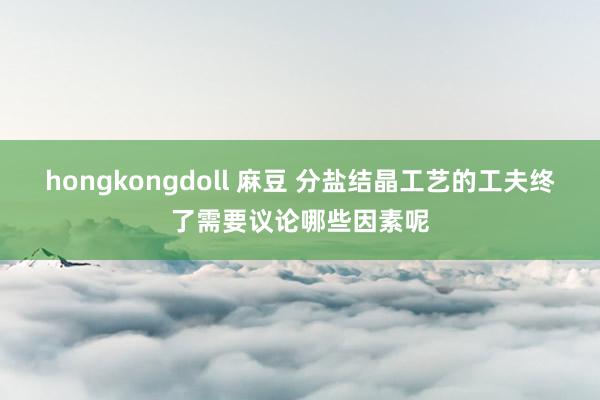 hongkongdoll 麻豆 分盐结晶工艺的工夫终了需要议论哪些因素呢