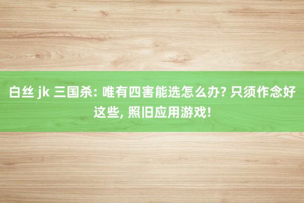 白丝 jk 三国杀: 唯有四害能选怎么办? 只须作念好这些, 照旧应用游戏!