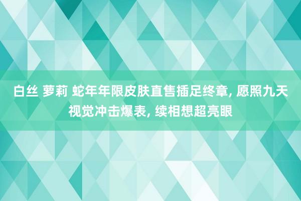 白丝 萝莉 蛇年年限皮肤直售插足终章, 愿照九天视觉冲击爆表, 续相想超亮眼