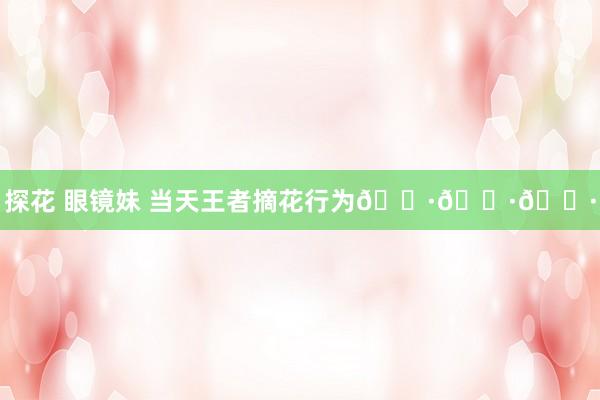 探花 眼镜妹 当天王者摘花行为🌷🌷🌷