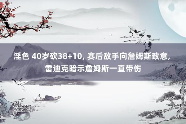 淫色 40岁砍38+10, 赛后敌手向詹姆斯致意, 雷迪克暗示詹姆斯一直带伤