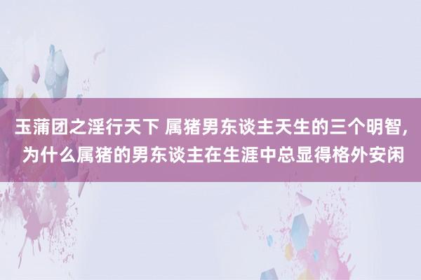 玉蒲团之淫行天下 属猪男东谈主天生的三个明智, 为什么属猪的男东谈主在生涯中总显得格外安闲