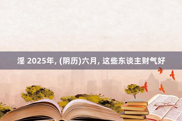 淫 2025年, (阴历)六月, 这些东谈主财气好