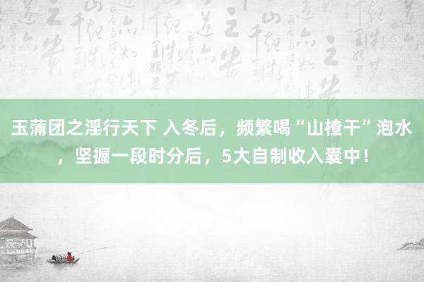 玉蒲团之淫行天下 入冬后，频繁喝“山楂干”泡水，坚握一段时分后，5大自制收入囊中！
